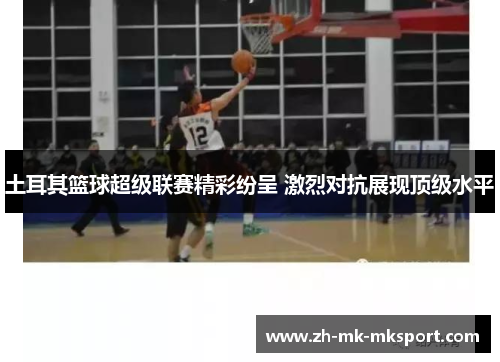 土耳其篮球超级联赛精彩纷呈 激烈对抗展现顶级水平