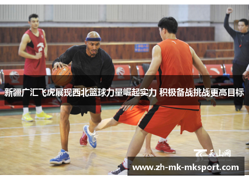 新疆广汇飞虎展现西北篮球力量崛起实力 积极备战挑战更高目标