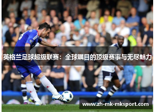 英格兰足球超级联赛：全球瞩目的顶级赛事与无尽魅力